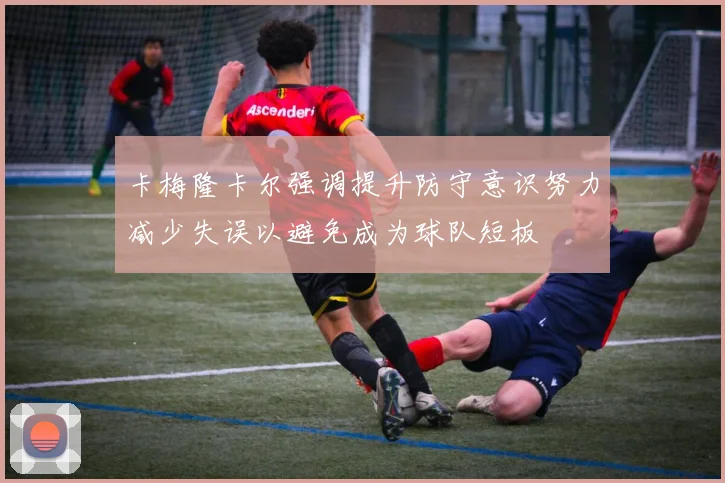 卡梅隆卡尔强调提升防守意识努力减少失误以避免成为球队短板