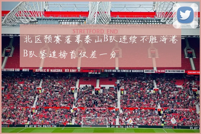 北区预赛落幕泰山B队连续不胜海港B队紧追榜首仅差一分